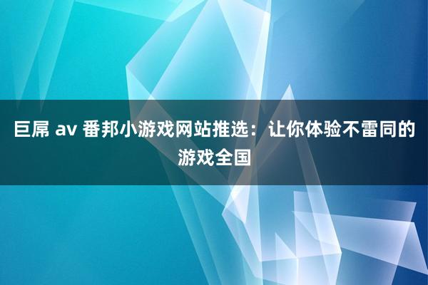 巨屌 av 番邦小游戏网站推选：让你体验不雷同的游戏全国