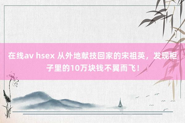 在线av hsex 从外地献技回家的宋祖英，发现柜子里的10万块钱不翼而飞！