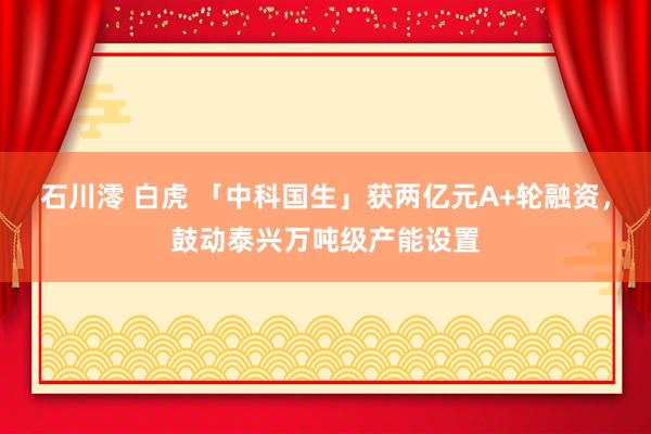 石川澪 白虎 「中科国生」获两亿元A+轮融资，鼓动泰兴万吨级产能设置