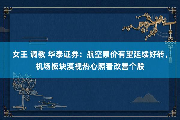 女王 调教 华泰证券：航空票价有望延续好转，机场板块漠视热心照看改善个股