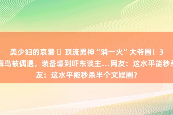 美少妇的哀羞 ​顶流男神“消一火”大爷圈！33岁李现公园蹲鸟被偶遇，装备壕到吓东谈主…网友：这水平能秒杀半个文娱圈？