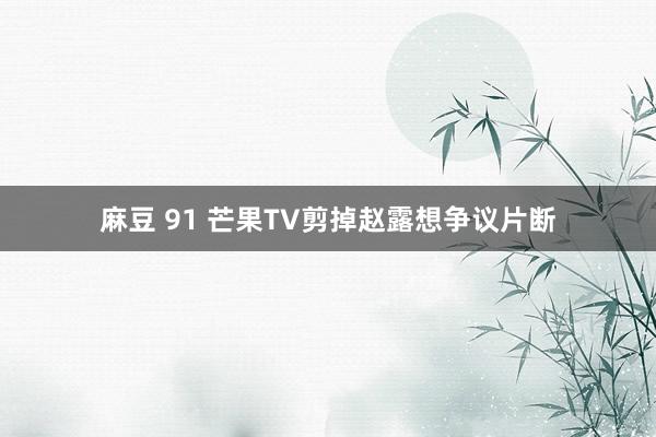 麻豆 91 芒果TV剪掉赵露想争议片断