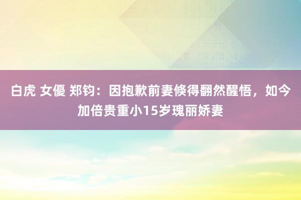 白虎 女優 郑钧：因抱歉前妻倏得翻然醒悟，如今加倍贵重小15岁瑰丽娇妻