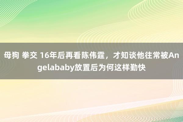 母狗 拳交 16年后再看陈伟霆，才知谈他往常被Angelababy放置后为何这样勤快