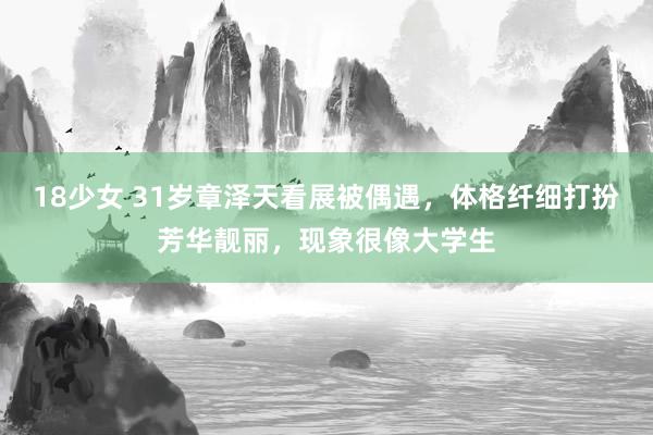 18少女 31岁章泽天看展被偶遇，体格纤细打扮芳华靓丽，现象很像大学生
